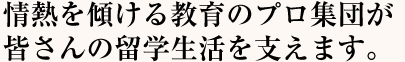 情熱を傾ける教育のプロ集団が皆さんの留学生活を支えます。